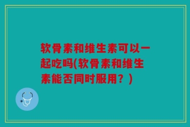 软骨素和维生素可以一起吃吗(软骨素和维生素能否同时服用？)
