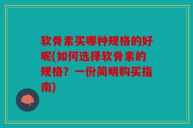 软骨素买哪种规格的好呢(如何选择软骨素的规格？一份简明购买指南)