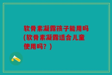 软骨素凝露孩子能用吗(软骨素凝露适合儿童使用吗？)