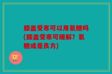 膝盖受寒可以用氨糖吗(膝盖受寒可缓解？氨糖或是良方)