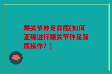踝关节伸足背屈(如何正确进行踝关节伸足背屈操作？)