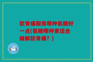 软骨痛服用哪种氨糖好一点(氨糖哪种更适合缓解软骨痛？)