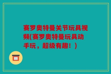 赛罗奥特曼关节玩具视频(赛罗奥特曼玩具动手玩，超级有趣！)
