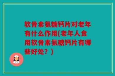 软骨素氨糖钙片对老年有什么作用(老年人食用软骨素氨糖钙片有哪些好处？)