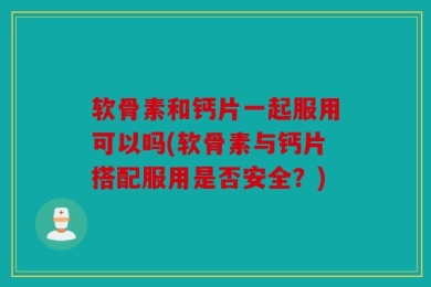 软骨素和钙片一起服用可以吗(软骨素与钙片搭配服用是否安全？)