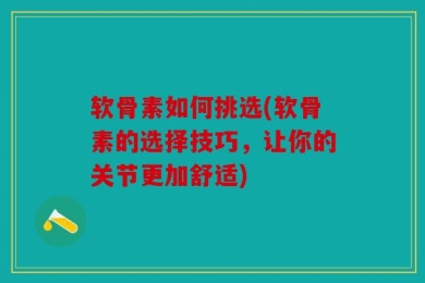 软骨素如何挑选(软骨素的选择技巧，让你的关节更加舒适)