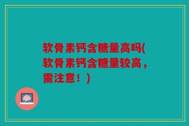 软骨素钙含糖量高吗(软骨素钙含糖量较高，需注意！)