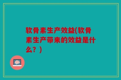 软骨素生产效益(软骨素生产带来的效益是什么？)