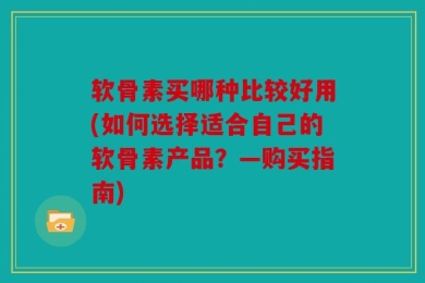 软骨素买哪种比较好用(如何选择适合自己的软骨素产品？—购买指南)