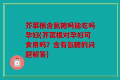 芥菜根含氨糖吗能吃吗孕妇(芥菜根对孕妇可食用吗？含有氨糖的问题解答)