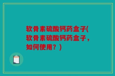 软骨素硫酸钙药盒子(软骨素硫酸钙药盒子，如何使用？)