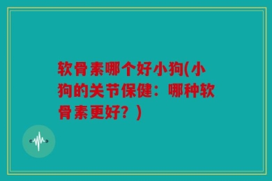 软骨素哪个好小狗(小狗的关节保健：哪种软骨素更好？)