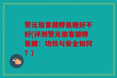 赞元伯客健牌氨糖好不好(评测赞元伯客健牌氨糖：功效与安全如何？)