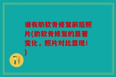 谁有肋软骨修复前后照片(肋软骨修复的显著变化，照片对比显现！)
