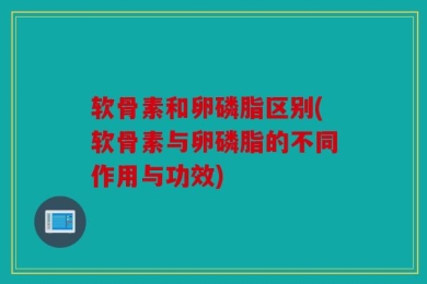 软骨素和卵磷脂区别(软骨素与卵磷脂的不同作用与功效)