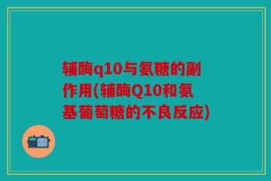 辅酶q10与氨糖的副作用(辅酶Q10和氨基葡萄糖的不良反应)