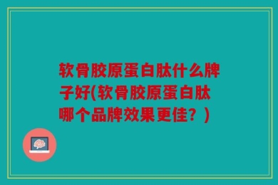 软骨胶原蛋白肽什么牌子好(软骨胶原蛋白肽哪个品牌效果更佳？)