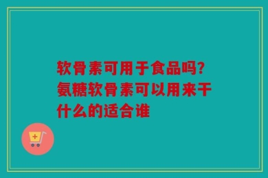 软骨素可用于食品吗？氨糖软骨素可以用来干什么的适合谁