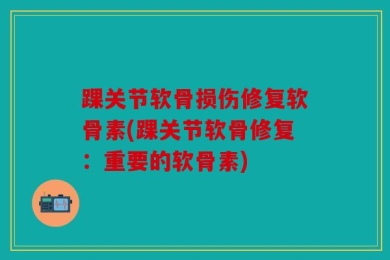 踝关节软骨损伤修复软骨素(踝关节软骨修复：重要的软骨素)