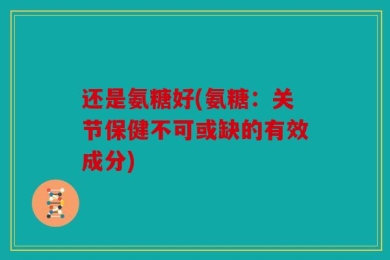 还是氨糖好(氨糖：关节保健不可或缺的有效成分)