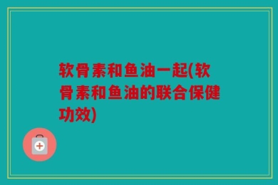 软骨素和鱼油一起(软骨素和鱼油的联合保健功效)