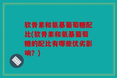 软骨素和氨基葡萄糖配比(软骨素和氨基葡萄糖的配比有哪些优劣影响？)