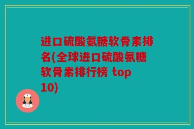 进口硫酸氨糖软骨素排名(全球进口硫酸氨糖软骨素排行榜 top10)
