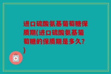 进口硫酸氨基葡萄糖保质期(进口硫酸氨基葡萄糖的保质期是多久？)