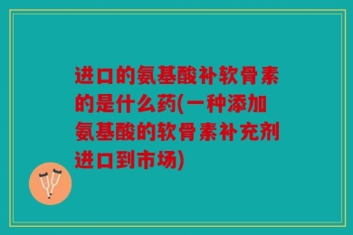 进口的氨基酸补软骨素的是什么药(一种添加氨基酸的软骨素补充剂进口到市场)
