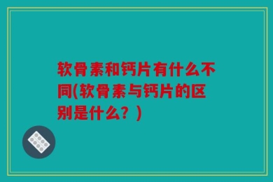 软骨素和钙片有什么不同(软骨素与钙片的区别是什么？)