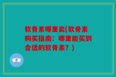 软骨素哪里卖(软骨素购买指南：哪里能买到合适的软骨素？)