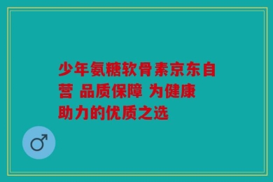少年氨糖软骨素京东自营 品质保障 为健康助力的优质之选