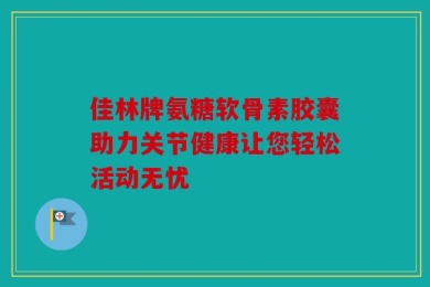 佳林牌氨糖软骨素胶囊助力关节健康让您轻松活动无忧