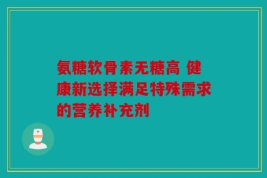 氨糖软骨素无糖高 健康新选择满足特殊需求的营养补充剂