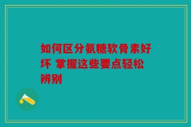 如何区分氨糖软骨素好坏 掌握这些要点轻松辨别