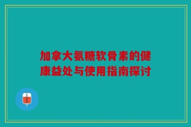 加拿大氨糖软骨素的健康益处与使用指南探讨