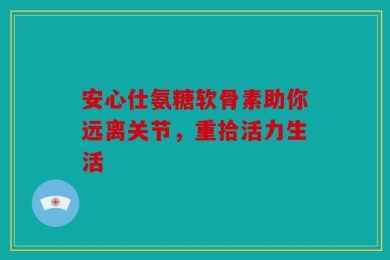 安心仕氨糖软骨素助你远离关节，重拾活力生活