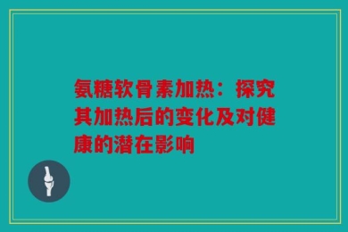 氨糖软骨素加热：探究其加热后的变化及对健康的潜在影响