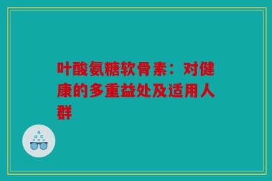 叶酸氨糖软骨素：对健康的多重益处及适用人群