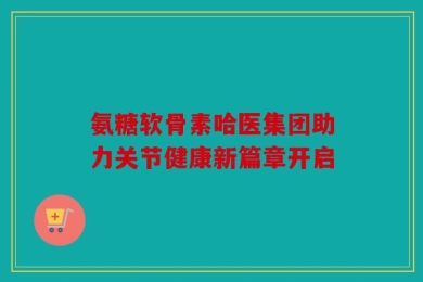 氨糖软骨素哈医集团助力关节健康新篇章开启