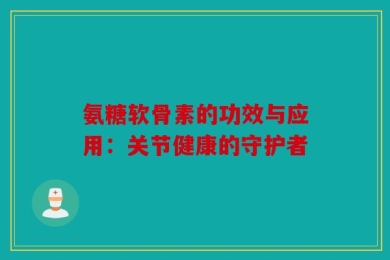 氨糖软骨素的功效与应用：关节健康的守护者