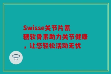 Swisse关节片氨糖软骨素助力关节健康，让您轻松活动无忧