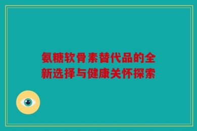 氨糖软骨素替代品的全新选择与健康关怀探索