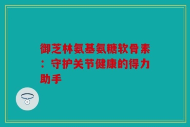 御芝林氨基氨糖软骨素：守护关节健康的得力助手