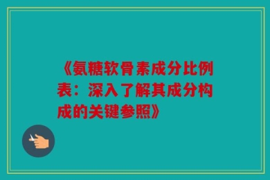 《氨糖软骨素成分比例表：深入了解其成分构成的关键参照》