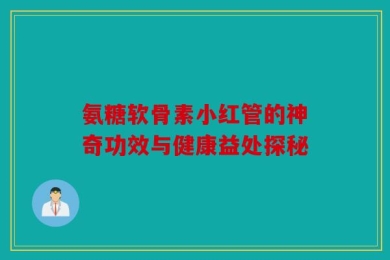 氨糖软骨素小红管的神奇功效与健康益处探秘