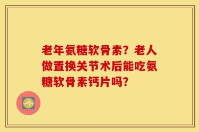 老年氨糖软骨素？老人做置换关节术后能吃氨糖软骨素钙片吗？