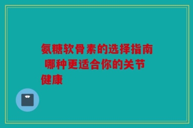 氨糖软骨素的选择指南 哪种更适合你的关节健康
