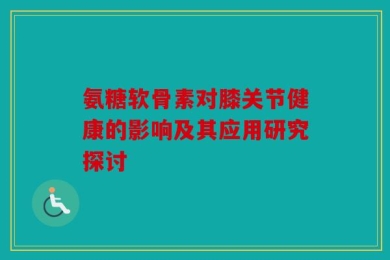氨糖软骨素对膝关节健康的影响及其应用研究探讨