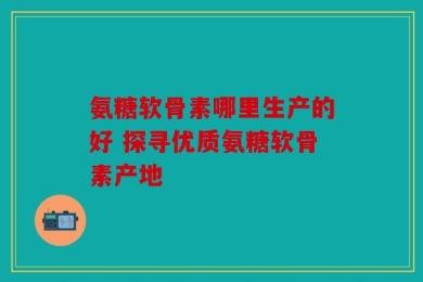 氨糖软骨素哪里生产的好 探寻优质氨糖软骨素产地
